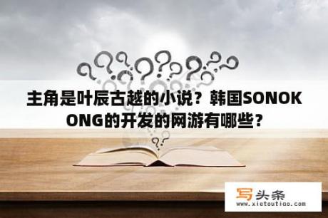 主角是叶辰古越的小说？韩国SONOKONG的开发的网游有哪些？