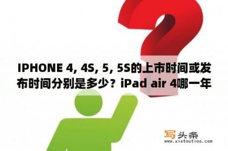 IPHONE 4, 4S, 5, 5S的上市时间或发布时间分别是多少？iPad air 4哪一年出的？