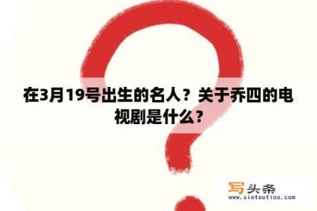 在3月19号出生的名人？关于乔四的电视剧是什么？