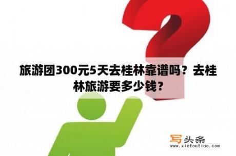 旅游团300元5天去桂林靠谱吗？去桂林旅游要多少钱？