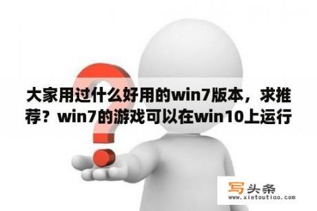 大家用过什么好用的win7版本，求推荐？win7的游戏可以在win10上运行吗？