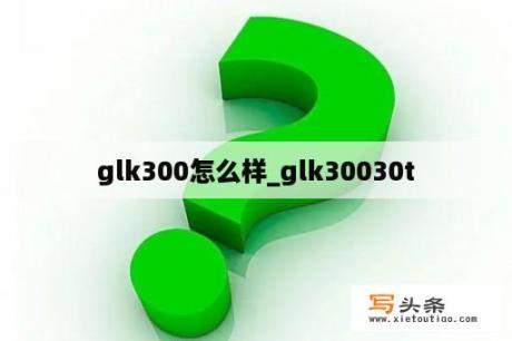 glk300怎么样_glk30030t