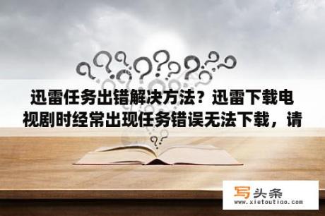 迅雷任务出错解决方法？迅雷下载电视剧时经常出现任务错误无法下载，请高手帮忙解决。谢谢？