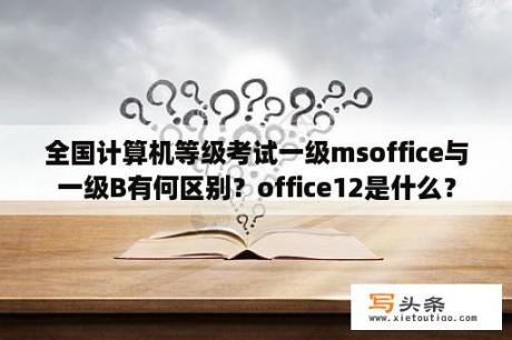 全国计算机等级考试一级msoffice与一级B有何区别？office12是什么？