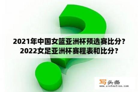 2021年中国女篮亚洲杯预选赛比分？2022女足亚洲杯赛程表和比分？