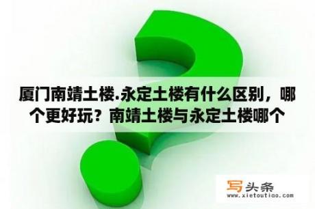 厦门南靖土楼.永定土楼有什么区别，哪个更好玩？南靖土楼与永定土楼哪个比较好玩？