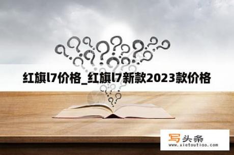 红旗l7价格_红旗l7新款2023款价格