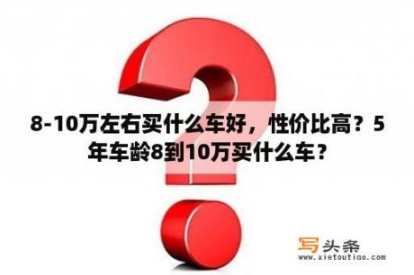 8-10万左右买什么车好，性价比高？5年车龄8到10万买什么车？