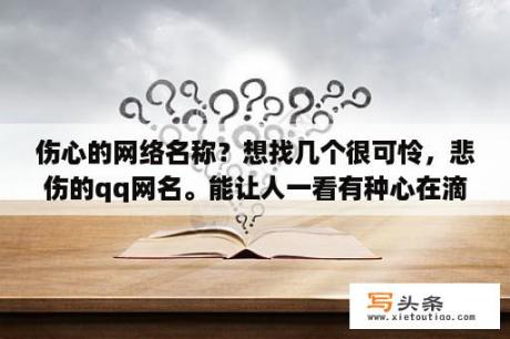 伤心的网络名称？想找几个很可怜，悲伤的qq网名。能让人一看有种心在滴血的感觉……谢谢亲们啦，大爱你们？