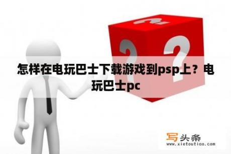 怎样在电玩巴士下载游戏到psp上？电玩巴士pc