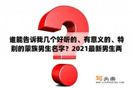 谁能告诉我几个好听的、有意义的、特别的蒙族男生名字？2021最新男生两字网名？