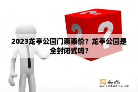 2023龙亭公园门票票价？龙亭公园是全封闭式吗？