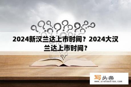 2024新汉兰达上市时间？2024大汉兰达上市时间？