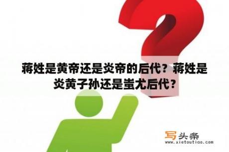 蒋姓是黄帝还是炎帝的后代？蒋姓是炎黄子孙还是蚩尤后代？