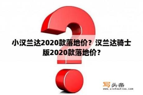 小汉兰达2020款落地价？汉兰达骑士版2020款落地价？