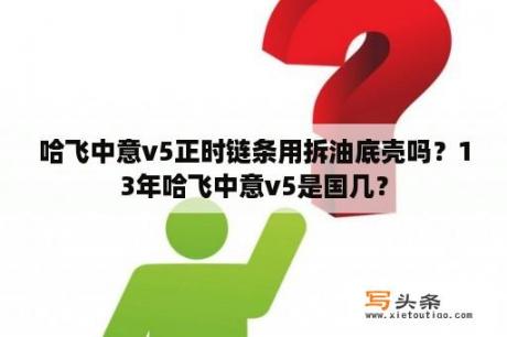 哈飞中意v5正时链条用拆油底壳吗？13年哈飞中意v5是国几？