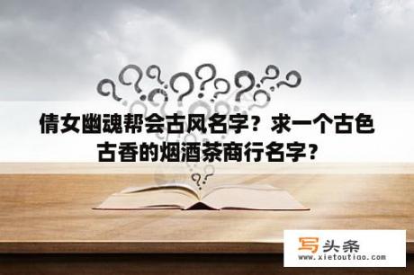 倩女幽魂帮会古风名字？求一个古色古香的烟酒茶商行名字？