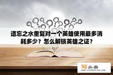 遗忘之水重复对一个英雄使用最多消耗多少？怎么解锁英雄之证？