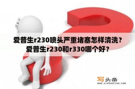 爱普生r230喷头严重堵塞怎样清洗？爱普生r230和r330哪个好？