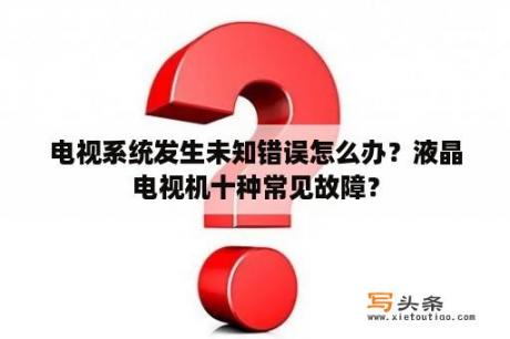 电视系统发生未知错误怎么办？液晶电视机十种常见故障？