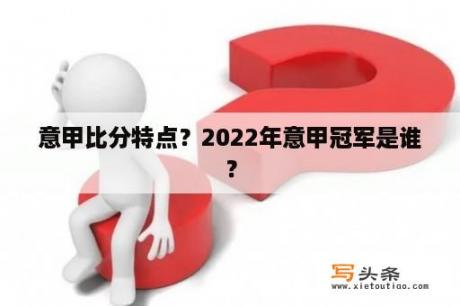 意甲比分特点？2022年意甲冠军是谁？