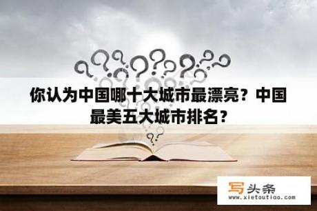 你认为中国哪十大城市最漂亮？中国最美五大城市排名？