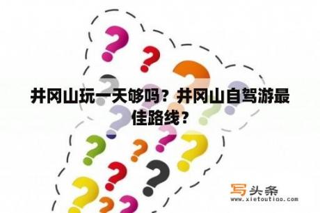 井冈山玩一天够吗？井冈山自驾游最佳路线？