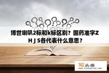 博世喇叭2标和k标区别？国药准字Z H J S各代表什么意思？