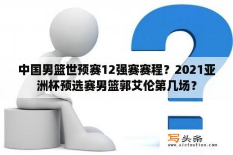 中国男篮世预赛12强赛赛程？2021亚洲杯预选赛男篮郭艾伦第几场？