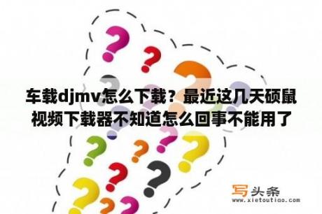 车载djmv怎么下载？最近这几天硕鼠视频下载器不知道怎么回事不能用了？