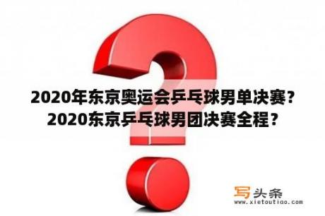 2020年东京奥运会乒乓球男单决赛？2020东京乒乓球男团决赛全程？