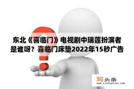 东北《喜临门》电视剧中瑞莲扮演者是谁呀？喜临门床垫2022年15秒广告音乐？