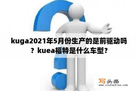 kuga2021年5月份生产的是前驱动吗？kuea福特是什么车型？