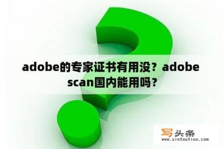 adobe的专家证书有用没？adobe scan国内能用吗？