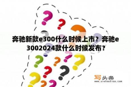 奔驰新款e300什么时候上市？奔驰e3002024款什么时候发布？