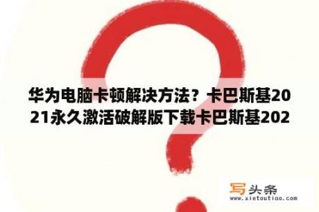 华为电脑卡顿解决方法？卡巴斯基2021永久激活破解版下载卡巴斯基2021永久破解版