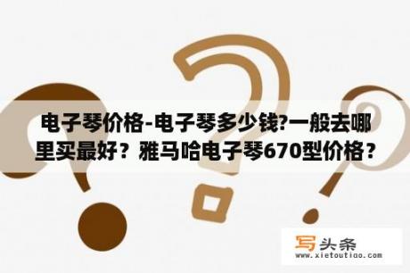 电子琴价格-电子琴多少钱?一般去哪里买最好？雅马哈电子琴670型价格？