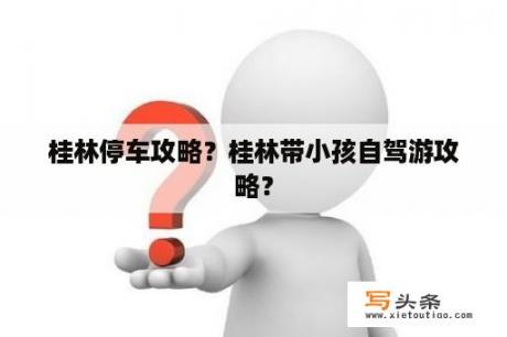 桂林停车攻略？桂林带小孩自驾游攻略？