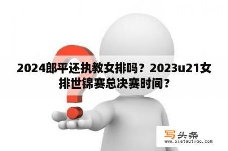 2024郎平还执教女排吗？2023u21女排世锦赛总决赛时间？