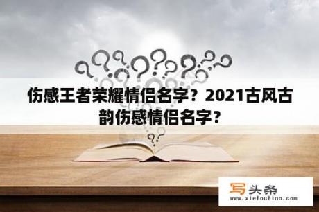 伤感王者荣耀情侣名字？2021古风古韵伤感情侣名字？