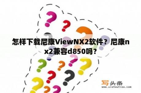 怎样下载尼康ViewNX2软件？尼康nx2兼容d850吗？