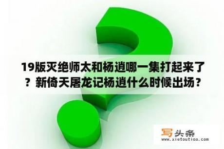 19版灭绝师太和杨逍哪一集打起来了？新倚天屠龙记杨逍什么时候出场？