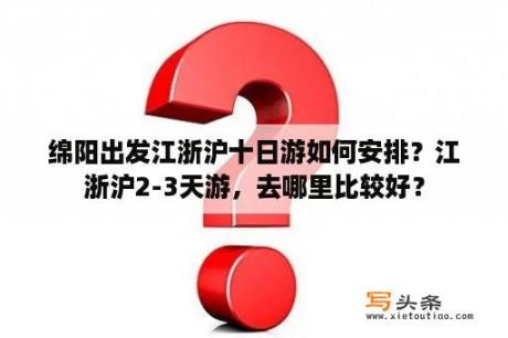 绵阳出发江浙沪十日游如何安排？江浙沪2-3天游，去哪里比较好？