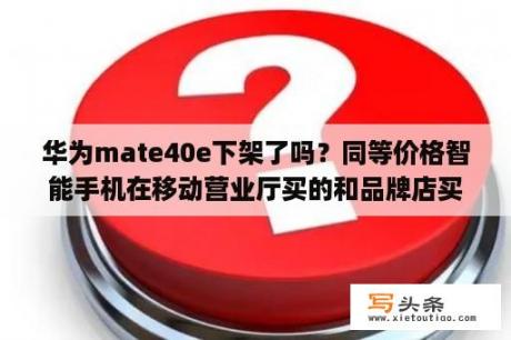 华为mate40e下架了吗？同等价格智能手机在移动营业厅买的和品牌店买的区别(优缺点)？