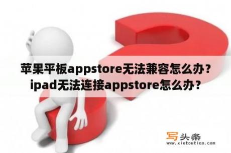 苹果平板appstore无法兼容怎么办？ipad无法连接appstore怎么办？