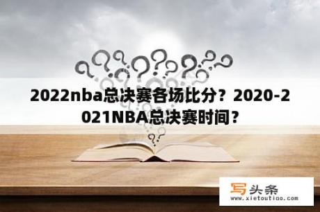 2022nba总决赛各场比分？2020-2021NBA总决赛时间？