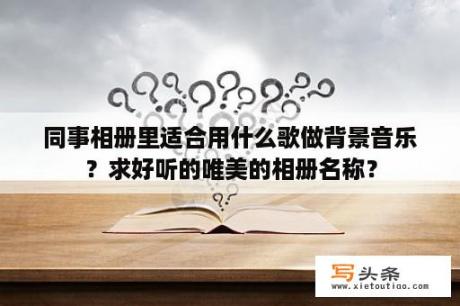 同事相册里适合用什么歌做背景音乐？求好听的唯美的相册名称？