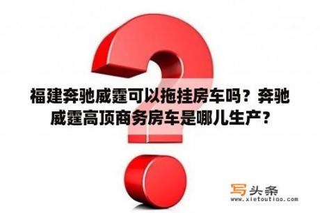 福建奔驰威霆可以拖挂房车吗？奔驰威霆高顶商务房车是哪儿生产？