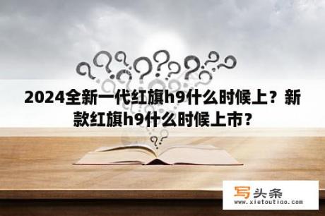 2024全新一代红旗h9什么时候上？新款红旗h9什么时候上市？