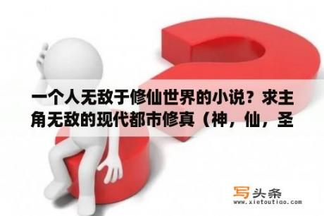 一个人无敌于修仙世界的小说？求主角无敌的现代都市修真（神，仙，圣）的完结小说？